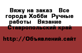 Вяжу на заказ - Все города Хобби. Ручные работы » Вязание   . Ставропольский край